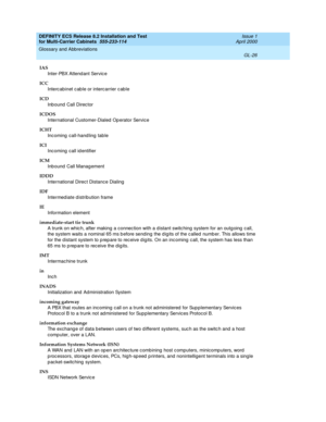 Page 432DEFINITY ECS Release 8.2 Installation and Test
for Multi-Carrier Cabinets  555-233-114  Issue 1
April 2000
Glossary and Abbreviations 
GL-26  
IAS
Inter-PBX Attend ant Servic e
ICC
Interc abinet c ab le or intercarrier c ab le
ICD
Inbound Call Director
ICDOS
International Customer-Dialed  Op erator Service
ICHT
Incoming call-handling table
ICI
Inc oming  call id entifier
ICM
Inb ound  Call Management
IDDD
International Direc t Distance Dialing
IDF
Intermed iate d istribution frame
IE
Information element...