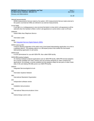 Page 434DEFINITY ECS Release 8.2 Installation and Test
for Multi-Carrier Cabinets  555-233-114  Issue 1
April 2000
Glossary and Abbreviations 
GL-28  
internal measurements
BCMS measurements that are mad e b y the system. ACD measurements that are mad e external to 
the system (via External CMS) are referred  to as external measurements.
in-use lamp
A red  light on a multiap p earanc e voic e terminal that lig hts to show whic h c all ap p earanc e will b e 
selec ted  when the handset is lifted  or which c all...