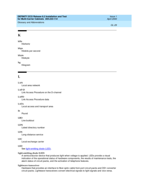 Page 435DEFINITY ECS Release 8.2 Installation and Test
for Multi-Carrier Cabinets  555-233-114  Issue 1
April 2000
Glossary and Abbreviations 
GL-29  
K
kHz
Kilohertz
kbps
Kilobits p er sec ond
kbyte
Kilobyte
kg
Kilogram
L
LAN
Loc al area network
LAP-D
Link Ac cess Proced ure on the D-c hannel
LAPD
Link Ac cess Proced ure d ata
LATA
Loc al ac c ess and  transp ort area
lb
Pou nd
LBO
Line buildout
LDN
Listed  d irec tory numb er
LDS
Long-d istanc e service
LEC
Loc al exc hang e c arrier
LED
See  lig ht-emitting d...