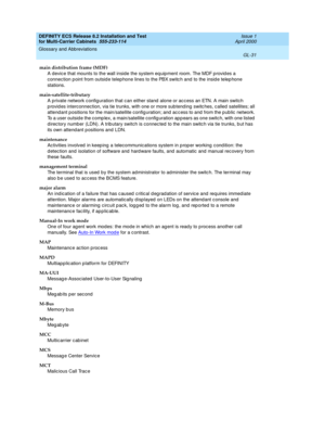 Page 437DEFINITY ECS Release 8.2 Installation and Test
for Multi-Carrier Cabinets  555-233-114  Issue 1
April 2000
Glossary and Abbreviations 
GL-31  
main distribution frame (MDF)
A devic e that mounts to the wall inside the system eq uipment room. The MDF p rovid es a 
connec tion p oint from outsid e telep hone lines to the PBX switc h and  to the insid e telep hone 
stations.
main-satellite-tributary
A private network c onfiguration that c an either stand  alone or ac cess an ETN. A main switch 
p rovid es...