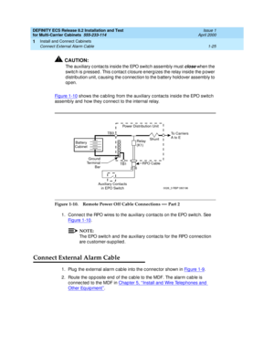 Page 45DEFINITY ECS Release 8.2 Installation and Test
for Multi-Carrier Cabinets  555-233-114  Issue 1
April 2000
Install and Connect Cabinets 
1-25 Connect External Alarm Cable 
1
!CAUTION:
The auxiliary c ontac ts insid e the EPO switc h assemb ly must close when the 
switc h is p ressed. This c ontac t c losure energ izes the relay insid e the p ower 
d istrib ution unit, c ausing  the c onnec tion to the b attery hold over assemb ly to 
op en.
Fi g u re  1 - 1 0
 shows the c ab ling  from the auxiliary c...