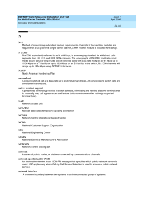 Page 441DEFINITY ECS Release 8.2 Installation and Test
for Multi-Carrier Cabinets  555-233-114  Issue 1
April 2000
Glossary and Abbreviations 
GL-35  
N
N+1
Method  of d etermining  redundant b ackup req uirements. Examp le: if four rectifier modules are 
req uired  for a DC-powered  sing le-c arrier c ab inet, a fifth rec tifier mod ule is installed for b ackup.
N x DS0
N x DS0, equivalently referred  to as N x 64 kb ps, is an emerg ing  stand ard  for wid eb and  calls 
sep arate from H0, H11, and  H12 ISDN c...