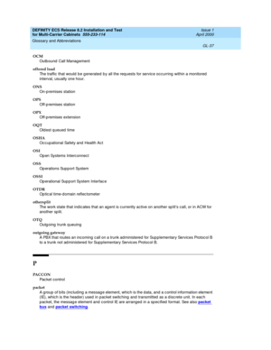 Page 443DEFINITY ECS Release 8.2 Installation and Test
for Multi-Carrier Cabinets  555-233-114  Issue 1
April 2000
Glossary and Abbreviations 
GL-37  
OCM
Outb ound  Call Manag ement
offered load
The traffic that would  be g enerated b y all the req uests for servic e occ urring  within a monitored  
interval, usually one hour.
ONS
On-p remises station
OPS
Off-p remises station
OPX
Off-p remises extension
OQT
Old est q ueued  time
OSHA
Oc cup ational Safety and  Health Ac t
OSI
Op en Systems Interc onnec t
OSS...