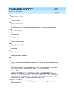 Page 445DEFINITY ECS Release 8.2 Installation and Test
for Multi-Carrier Cabinets  555-233-114  Issue 1
April 2000
Glossary and Abbreviations 
GL-39  
PGN
Partitioned  g roup numb er
PI
Processor interface
PIB
Processor interface b oard
pickup group
A group  of ind ivid uals authorized  to answer any c all d irec ted to an extension within the g roup .
PIDB
Prod uc t imag e d atab ase
PKTINT
Pac ket interfac e
PL
Private line
PLS
Premises Lig htwave System
PMS
Prop erty Manag ement System
PN
Port network
PNA...