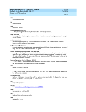 Page 448DEFINITY ECS Release 8.2 Installation and Test
for Multi-Carrier Cabinets  555-233-114  Issue 1
April 2000
Glossary and Abbreviations 
GL-42  
RBS
Robbed-bit signaling
RC
Rad io c ontroller
RCL
Restric ted  c all list
read-only memory (ROM)
A storag e arrang ement p rimarily for information-retrieval ap p lications.
recall dial tone
Tones sig nalling that the system has comp leted a func tion (suc h as hold ing  a call) and  is read y to 
accept dialing.
redirection criteria
Information ad ministered...