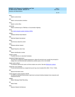 Page 450DEFINITY ECS Release 8.2 Installation and Test
for Multi-Carrier Cabinets  555-233-114  Issue 1
April 2000
Glossary and Abbreviations 
GL-44  
SCD
Switc h-c ontrol driver
SCI
Switc h c ommunic ations interfac e
SCO
System c ontrol offic e
SCOTCH
Switc h Conferenc ing  for TDM Bus in Concentration Hig hway
SCSI
See  small c omp uter system interfac e (SCSI)
.
SDDN
Software-Defined  Data Network
SDI
Switc hed  Dig ital International
SDLC
Synchronous d ata-link c ontrol
SDN
Software-defined  network 
SFRL...