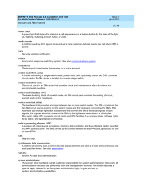 Page 452DEFINITY ECS Release 8.2 Installation and Test
for Multi-Carrier Cabinets  555-233-114  Issue 1
April 2000
Glossary and Abbreviations 
GL-46  
status lamp
A g reen lig ht that shows the status of a c all ap pearanc e or a feature b utton b y the state of the lig ht 
(lit, flashing , fluttering , b roken flutter, or unlit).
stroke counts
A method  used by ACD ag ents to rec ord  up to nine c ustomer-d efined  events p er c all when CMS is 
ac tive.
SVN
Sec urity-violation notific ation
switch
Any kind  of...