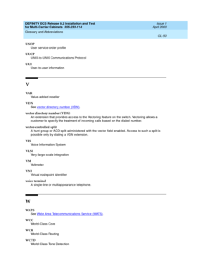 Page 456DEFINITY ECS Release 8.2 Installation and Test
for Multi-Carrier Cabinets  555-233-114  Issue 1
April 2000
Glossary and Abbreviations 
GL-50  
USOP
User service-ord er p rofile
UUCP
UNIX-to-UNIX Communications Protocol
UUI
User-to-user information
V
VA R
Value-add ed reseller
VDN
See  vector direc tory number (VDN)
.
vector directory number (VDN)
An extension that p rovid es acc ess to the Vec toring  feature on the switc h. Vectoring  allows a 
customer to sp ec ify the treatment of incoming c alls b...