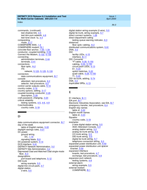 Page 461DEFINITY ECS Release 8.2 Installation and Test
for Multi-Carrier Cabinets  555-233-114    Issue 1
April 2000
Index 
IN-3  
c ommand s, (c ontinued )
test shadow-link
,4-5test td m p ort-network,4-8test tone-clock 1a,4-4
comp and ing
mod e,3-17C OMSPH ERE 3 0 00,1-4
C OMSPH ERE m od e m,B-1concrete floor anc hor,1-33, 1-34conduc tor, coupled  b ond ing,2-26
Connec t the Modem,5-122, 5-132connec ting
ad ministration terminals,2-44
terminals,2-41connec tions
fib er optic,A-2
ITS
network,5-123, 5-125, 5-133...