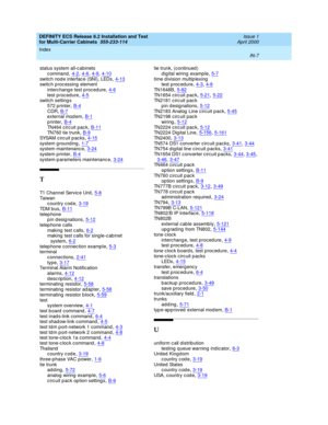 Page 465DEFINITY ECS Release 8.2 Installation and Test
for Multi-Carrier Cabinets  555-233-114    Issue 1
April 2000
Index 
IN-7  
status system all-c abinets
c ommand
,4-2, 4-6, 4-9, 4-10switch nod e interfac e (SNI), LEDs,4-13switch p roc essing element
interc hange test p roced ure
,4-6test p roc edure,4-5switc h setting s
572 p rinter
,B-4CDR,B-7external modem,B-1
printer,B-4TN464 c irc uit pac k,B-11TN760 tie trunk,B-9
SYSA M c ir c u it  p ac ks,4-15system g round ing,1-7system maintenanc e,3-24
system p...