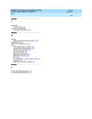 Page 466DEFINITY ECS Release 8.2 Installation and Test
for Multi-Carrier Cabinets  555-233-114    Issue 1
April 2000
Index 
IN-8  
V
Ven ez u el a
country code
,3-19voic e and  d ata terminals
c onnection information,2-41
W
warning
safety instruc tions for p ower sup p ly,5-54
warning  alarms,4-11WATS trunk, ad d ing,5-71, 5-74wiring
2-wire d igital station examp le
,5-5analog station wiring examp le,5-5analog tie trunk example,5-6
CO trunk examp le,5-5DID trunk examp le,5-5d ig ital tie trunk examp le,5-7
ISDN...