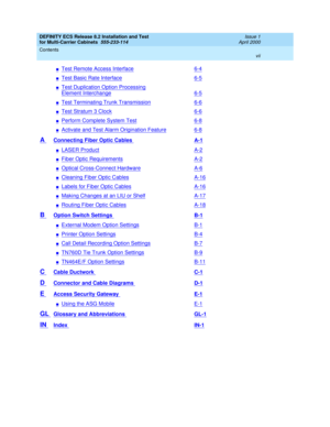 Page 7DEFINITY ECS Release 8.2 Installation and Test
for Multi-Carrier Cabinets  555-233-114  Issue 1
April 2000
Contents 
vii  
nTest Remote Access Interface6-4
nTest Basic Rate Interface6-5
nTest Duplication Option Processing
Element Interchange6-5
nTest Terminating Trunk Transmission6-6
nTest Stratum 3 Clock6-6
nPerform Complete System Test6-8
nActivate and Test Alarm Origination Feature6-8
A Connecting Fiber Optic Cables A-1
nLASER ProductA-2
nFiber Optic RequirementsA-2
nOptical Cross-Connect HardwareA-6...