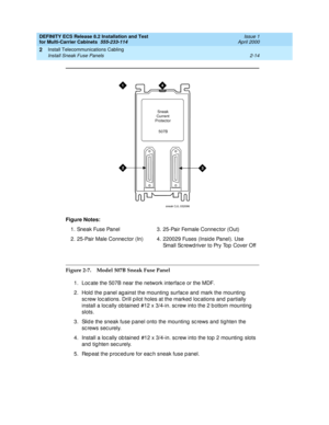 Page 70DEFINITY ECS Release 8.2 Installation and Test
for Multi-Carrier Cabinets  555-233-114  Issue 1
April 2000
Install Telecommunications Cabling 
2-14 Install Sneak Fuse Panels 
2
Figure 2-7. Model 507B Sneak Fuse Panel
1. Loc ate the 507B near the network interfac e or the MDF.
2. Hold  the p anel ag ainst the mounting  surfac e and  mark the mounting  
sc rew loc ations. Drill p ilot holes at the marked  loc ations and partially 
install a loc ally ob tained  #12 x 3/4-in. sc rew into the 2 b ottom...