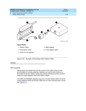 Page 86DEFINITY ECS Release 8.2 Installation and Test
for Multi-Carrier Cabinets  555-233-114  Issue 1
April 2000
Install Telecommunications Cabling 
2-30 Station Wiring Design 
2
Figure 2-16. Example of Extending 4-Pair Station Cables
Closets
Site Locations
Site loc ations are c losets that p rovid e a p oint in the station wiring  for the 
ad ministration of remote p owering. Ad apters are used  at site loc ations to 
terminate the 25-p air station c ables and  p rovid e c onnec tion p oints (mod ular 
jac...