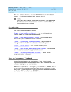 Page 10DEFINITY ECS Release 8.2 Installation and Test
for Multi-Carrier Cabinets  555-233-114  Issue 1
April 2000
About This Book 
x Organization 
This issue rep lac es all p revious issues of DEFINITY Communic ations System 
Generic  1 and  Generic  3 Installation and  Test, 555-204-104.
NOTE:
This b ook is b eing  mod ified  for international translation. This means some 
illustrations c ontain numb ers instead  of d esc rip tive text. In the future, all 
illustrations will c ontain numb ers.
Organization...