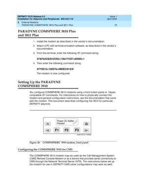 Page 101DEFINITY ECS Release 8.2
Installation for Adjuncts and Peripherals  555-233-116  Issue 1
April 2000
External Modems 
79 PARADYNE COMSPHERE 3810 Plus and 3811 Plus 
5
PARADYNE COMSPHERE 3810 Plus  
and 3811 Plus
1.Install the mod em as d esc rib ed in the vend or’s d oc umentation.
2. Attac h a PC with terminal emulation software, as d esc rib ed  in the vend or’s 
d oc umentation.
3. From the terminal, enter the following  AT c ommand  string :
AT&F&D2&S4\D3S2=128x7V2S7=60S85=1
4. Then enter the...