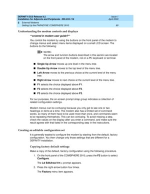 Page 102DEFINITY ECS Release 8.2
Installation for Adjuncts and Peripherals  555-233-116  Issue 1
April 2000
External Modems 
80 Setting Up the PARADYNE COMSPHERE 3910 
5
Understanding the modem controls and displays
**covered in modem user guide?**
You c ontrol the mod em b y using  the b uttons on the front p anel of the mod em to 
c hang e menus and  selec t menu items d isp layed  on a small LCD sc reen. The 
b uttons d o the following : 
NOTE:
The arrow and  func tion b uttons d esc rib ed  in this sec tion...