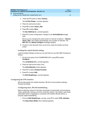 Page 103DEFINITY ECS Release 8.2
Installation for Adjuncts and Peripherals  555-233-116  Issue 1
April 2000
External Modems 
81 Setting Up the PARADYNE COMSPHERE 3910 
5
3.  Press the F1
 b utton to selec t Factory
. 
Th e  Ld Fact Preset: >
 promp t ap p ears.
4. Press the rig ht-arrow b utton.
5. Press F2
 to selec t Async_Dial
.
6. Press F3
 to selec t Save
. 
Th e  Sav EditArea to >
 prompt appears.
7. Press F1
 to save c onfig uration c hang es to the Active(Saved)
 storag e 
area. 
Sinc e you are c hang...