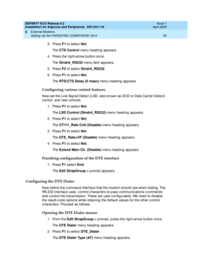 Page 105DEFINITY ECS Release 8.2
Installation for Adjuncts and Peripherals  555-233-116  Issue 1
April 2000
External Modems 
83 Setting Up the PARADYNE COMSPHERE 3910 
5
3. Press F1
 to selec t Nxt
. 
Th e  CTS Control
 menu head ing  ap p ears.
4. Press the rig ht-arrow b utton onc e.
Th e  Stndrd_RS232
 menu item app ears.
5. Press F2
 to selec t Stndrd_RS232
.
6. Press F1
 to selec t Nxt
. 
Th e  RTS/CTS Delay (0 msec)
 menu heading appears.
Configuring various control features
Now set the Line Sig nal Detec...