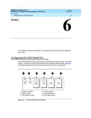 Page 113Printers 
91 Configuring the AT&T Model 572 
6
DEFINITY ECS Release 8.2
Installation for Adjuncts and Peripherals  555-233-116  Issue 1
April 2000
6
Printers
This chapter p rovid es information on config uring  the various p rinters sup p orted  
by Lucent.
Configuring the AT&T Model 572
An AT&T Mod el 572 printer func tions as a CDR devic e, system p rinter, or journal 
p rinter. The op tions are set with func tion keys rather than DIP switc hes. Fig ure  21
 
shows the arrang ement of the func tion...