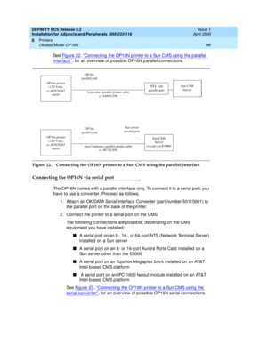 Page 118DEFINITY ECS Release 8.2
Installation for Adjuncts and Peripherals  555-233-116  Issue 1
April 2000
Printers 
96 Okidata Model OP16N 
6
See Fig ure 22, ‘‘Connec ting  the OP16N p rinter to a Sun CMS using  the parallel 
interfac e’’, for an overview of p ossib le OP16N p arallel c onnec tions.
Figure 22. Connecting the OP16N printer to a Sun CMS using the parallel interface
Connecting the OP16N via serial port
The OP16N c omes with a p arallel interfac e only. T
o c onnec t it to a serial p ort, you...