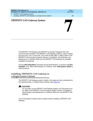 Page 121DEFINITY LAN Gateway System 
99 Installing  DEFINITY LAN Gateway in a Single-Carrier Cabinet 
7
DEFINITY ECS Release 8.2
Installation for Adjuncts and Peripherals  555-233-116  Issue 1
April 2000
7
DEFINITY LAN Gateway System
The DEFINITY LAN Gateway lets DEFINITY exc hang e messag es with LAN 
c ommunic ations software. The DEFINITY LAN Gateway system is used  in display 
set mod e only, not in c ontrol link. Use it with the R8r, R8si, or R8c si. Refer to the 
DEFINITY Communic ations System Generic  3...