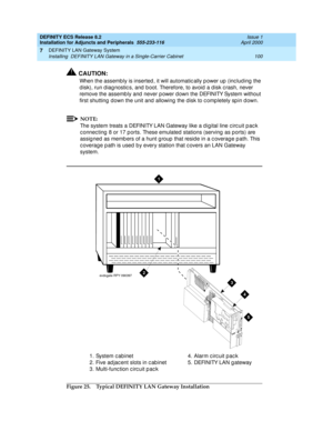 Page 122DEFINITY ECS Release 8.2
Installation for Adjuncts and Peripherals  555-233-116  Issue 1
April 2000
DEFINITY LAN Gateway System 
100 Installing  DEFINITY LAN Gateway in a Single-Carrier Cabinet 
7
!CAUTION:
When the assembly is inserted , it will automatic ally p ower up  (inc lud ing  the 
d isk), run d iag nostic s, and  b oot. Therefore, to avoid a d isk c rash, never 
remove the assemb ly and  never p ower d own the DEFINITY System without 
first shutting  down the unit and  allowing  the d isk to c...