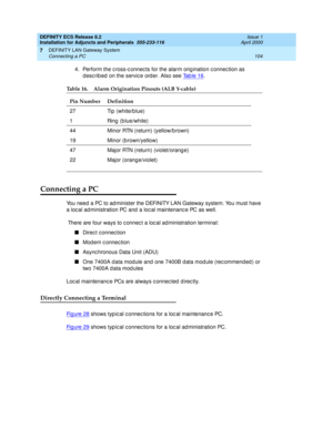 Page 126DEFINITY ECS Release 8.2
Installation for Adjuncts and Peripherals  555-233-116  Issue 1
April 2000
DEFINITY LAN Gateway System 
104 Connecting a PC 
7
4. Perform the c ross-c onnec ts for the alarm orig ination c onnec tion as 
described on the service order. Also see Ta b l e  1 6
.
Connecting a PC
You need a PC to ad minister the DEFINITY LAN Gateway system. You must have 
a loc al administration PC and  a loc al maintenanc e PC as well. 
 There are four ways to c onnec t a loc al ad ministration...