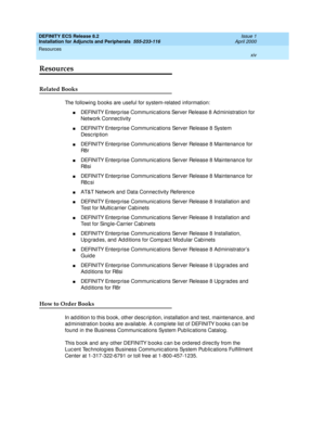 Page 14DEFINITY ECS Release 8.2
Installation for Adjuncts and Peripherals  555-233-116  Issue 1
April 2000
Resources 
xiv  
Resources
Related Books
The following books are useful for system-related  information:
nDEFINITY Enterp rise Communic ations Server Release 8 Ad ministration for 
Network Connec tivity
nDEFINITY Enterp rise Communic ations Server Release 8 System 
Desc rip tion
nDEFINITY Enterp rise Communic ations Server Release 8 Maintenanc e for 
R8 r
nDEFINITY Enterp rise Communic ations Server...