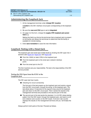 Page 137DEFINITY ECS Release 8.2
Installation for Adjuncts and Peripherals  555-233-116  Issue 1
April 2000
DS1/T1 CPE Loopback Jack 
115 Administering the Loopback Jack 
9
Administering the Loopback Jack
1. At the management terminal, enter change DS1 location. 
Location is the DS1 interfac e c irc uit p ac k c orresp ond ing  to the loop bac k 
jac k.
2. Be sure the near-end CSU
 typ e is set to integrated
.
3. On p ag e 2 of the form, c hang e the supply CPE loopback jack power 
field
 to y
. 
Setting  this...