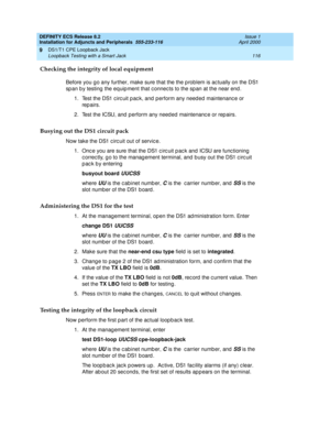 Page 138DEFINITY ECS Release 8.2
Installation for Adjuncts and Peripherals  555-233-116  Issue 1
April 2000
DS1/T1 CPE Loopback Jack 
116 Loopback Testing with a Smart Jack 
9
Checking the integrity of local equipment
Before you g o any further, make sure that the the p roblem is ac tually on the DS1 
sp an b y testing  the eq uip ment that c onnec ts to the sp an at the near end . 
1. Test the DS1 c irc uit p ac k, and  p erform any need ed  maintenanc e or 
rep airs. 
2. Test the ICSU, and  p erform any need...