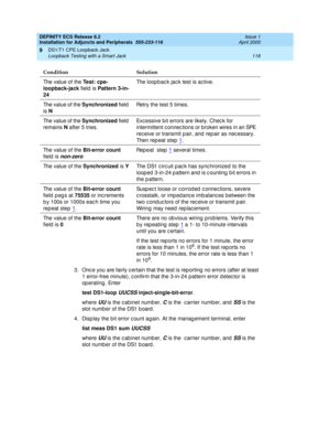 Page 140DEFINITY ECS Release 8.2
Installation for Adjuncts and Peripherals  555-233-116  Issue 1
April 2000
DS1/T1 CPE Loopback Jack 
118 Loopback Testing with a Smart Jack 
9
3. Once you are fairly c ertain that the test is reporting no errors (after at least 
1 error-free minute), c onfirm that the 3-in-24 p attern error d etec tor is 
op erating . Enter 
test DS1-loop 
UUCSS inject-single-bit-error
. 
where 
UU is the c abinet numb er, C is the  c arrier number, and  SS is the 
slot number of the DS1 b oard...