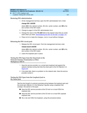 Page 142DEFINITY ECS Release 8.2
Installation for Adjuncts and Peripherals  555-233-116  Issue 1
April 2000
DS1/T1 CPE Loopback Jack 
120 Loopback Testing with a Smart Jack 
9
Restoring DS1 administration
1. At the manag ement terminal, op en the DS1 ad ministration form. Enter 
change DS1 
UUCSS
where UU is the c abinet numb er, C is the  c arrier number, and  SS is the 
slot number of the DS1 b oard .
2. Chang e to p ag e 2 of the DS1 ad ministration form. 
3. Change the value of the TX LBO
 field  to the orig...