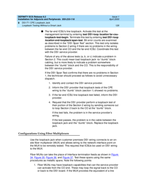 Page 148DEFINITY ECS Release 8.2
Installation for Adjuncts and Peripherals  555-233-116  Issue 1
April 2000
DS1/T1 CPE Loopback Jack 
126 Loopback Testing Without a Smart Jack 
9
n
The far-end  ICSU’s line loop b ac k. Ac tivate this test at the 
manag ement terminal b y entering  test DS1-loop 
location far-csu-
loopback-test-begin
. Terminate this test b y entering  test DS1-loop 
location end-loopback/span-test
. Bit error c ounts are examined  
as desc rib ed  in the “ DS1 Sp an Test”  sec tion. This test...