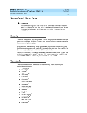 Page 16DEFINITY ECS Release 8.2
Installation for Adjuncts and Peripherals  555-233-116  Issue 1
April 2000
Remove/Install Circuit Packs 
xvi  
Remove/Install Circuit Packs
!CAUTION:
The c ontrol c irc uit p ac ks with white lab els c annot b e removed  or installed  
when the power is on. The port circuit packs with gray labels (older version 
circuit packs had purple labels) can be removed or installed when the 
p ower is on.
Security
To ensure the g reatest sec urity possible, Luc ent Tec hnolog ies offers...