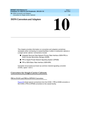 Page 151ISDN Converters and Adapters 
129 Converters for Single-Carrier Cabinets 
10
DEFINITY ECS Release 8.2
Installation for Adjuncts and Peripherals  555-233-116  Issue 1
April 2000
10
ISDN Converters and Adapters
This c hapter p rovid es information on c onverters and ad ap ters sometimes 
nec essary when c onnec ting  to c oaxial fac ilities in either a multic arrier c abinet or 
a sing le c arrier c ab inet. Connec tions inc lud e 
n
Integ ated  Servic es Data Network Primary Rate Interfac e (ISDN-PRI) to...