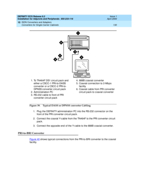 Page 152DEFINITY ECS Release 8.2
Installation for Adjuncts and Peripherals  555-233-116  Issue 1
April 2000
ISDN Converters and Adapters 
130 Converters for Single-Carrier Cabinets 
10
Figure 39. Typical DASS or DPNSS converter Cabling
1. Plug  the DEFINITY ad ministration PC into the RS-232 c onnec tor on the 
front of the PRI c onverter c irc uit p ac k. 
2. Connec t the c oaxial Y-c ab le from the TN464F to the PRI c onverter c irc uit 
pack. 
3. Connec t the op p osite end  of the Y-c ab le to the 888B c...