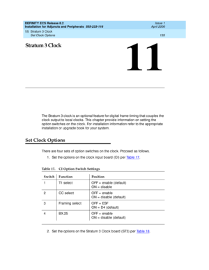 Page 157Stratum 3 Clock 
135 Set Clock Options 
11
DEFINITY ECS Release 8.2
Installation for Adjuncts and Peripherals  555-233-116  Issue 1
April 2000
11
Stratum 3 Clock 
The Stratum 3 c loc k is an op tional feature for dig ital frame timing  that c oup les the 
c loc k outp ut to loc al c loc ks. This c hap ter p rovid e information on setting  the 
op tion switc hes on the c loc k. For installation information refer to the ap p rop riate 
installation or up g rad e b ook for your system.
Set Clock Options...