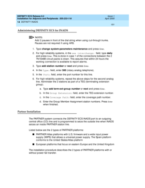 Page 173DEFINITY ECS Release 8.2
Installation for Adjuncts and Peripherals  555-233-116  Issue 1
April 2000
DEFINITY INADS 
151  
14
Administering DEFINITY ECS for INADS
NOTE:
Ad d 2 p auses in front of the d ial string  when using  c ut-throug h trunks. 
Pauses are not required if using ARS.
1. Type change system-parameters maintenance
 and press 
En t e r.
2. For hig h reliab ility systems, in the see interchange: 
field, type daily
 
and  p ress 
En t e r. This is d one in c ase 1 of the c onnec tions b...