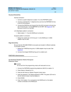 Page 177DEFINITY ECS Release 8.2
Installation for Adjuncts and Peripherals  555-233-116  Issue 1
April 2000
DEFINITY INADS 
155  
14
Standard Reliability
Normal c onnec tion:
1. Connec t a system telep hone to station 10 on the PARTNER system.
2. Connec t a stand ard  RJ-11 telephone line c ord  from the PARTNER CO line 
to the CO line p rotec tor.
3. Connec t the INADS tip and  ring p ort from the AUX c onnec tor to the tip /ring  
p air of CO line p ort 1 on the PARTNER via the MDF. See Fig ure 48
. Use 
wire...