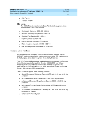 Page 19DEFINITY ECS Release 8.2
Installation for Adjuncts and Peripherals  555-233-116  Issue 1
April 2000
Electromagnetic Compatibility Standards 
xix  
nFCC Part 15
nAustralia AS3548
NOTE:
The DEFINITY system c onforms to Class A (ind ustrial) equip ment. Voic e 
terminals meet Class B requirements.
nElec trostatic  Disc harg e (ESD) IEC 1000-4-2
nRad iated  rad io freq uenc y field  IEC 1000-4-3
nElec tric al Fast Transient IEC 1000-4-4
nLightning  effec ts IEC 1000-4-5
nConduc ted radio freq uenc y IEC...