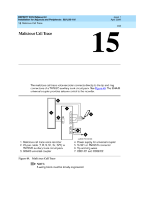 Page 181Malicious Call Trace 
159  
15
DEFINITY ECS Release 8.2
Installation for Adjuncts and Peripherals  555-233-116  Issue 1
April 2000
15
Malicious Call Trace
The malic ious c all trac e voic e rec ord er c onnec ts d irec tly to the tip  and ring  
c onnec tions of a TN763/D auxiliary trunk c irc uit p ac k. See Fig ure 49
. The 909A/B 
universal c oup ler p rovid es seizure c ontrol to the rec order.
Figure 49. Malicious Call Trace
NOTE:
A wiring  b loc k must b e loc ally eng ineered. 1. Malicious call...