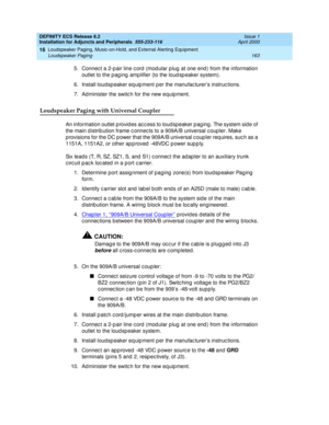 Page 185DEFINITY ECS Release 8.2
Installation for Adjuncts and Peripherals  555-233-116  Issue 1
April 2000
Loudspeaker Paging, Music-on-Hold, and External Alerting Equipment 
163 Loudspeaker Paging 
16
5. Connec t a 2-p air line c ord  (mod ular p lug  at one end ) from the information 
outlet to the p ag ing  amp lifier (to the loud sp eaker system).
6.Install loudsp eaker eq uip ment p er the manufac turer’s instruc tions.
7. Administer the switc h for the new equipment.
Loudspeaker Paging with Universal...