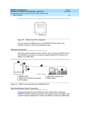 Page 196DEFINITY ECS Release 8.2
Installation for Adjuncts and Peripherals  555-233-116  Issue 1
April 2000
Multimedia Communications Products: MMCX, MMCH, ESM 
174 MASI for MMCX 
18
Figure 58. Modular Jack Pin Assignment
You c an c onnec t the MMCX server to the DEFINITY ECS b y either of two 
method s: d irec tly or via the main d istribution frame.
Direction Connection
The fig ure b elow illustrates the direc t method, whic h c onnec ts a DEFINITY ECS 
DS1 interfac e c irc uit p ac k to a c ustomer-sup plied...