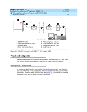 Page 197DEFINITY ECS Release 8.2
Installation for Adjuncts and Peripherals  555-233-116  Issue 1
April 2000
Multimedia Communications Products: MMCX, MMCH, ESM 
175 Wideband Endpoints 
18
Figure 60. MMCX Connected to DEFINITY ECS via the MDF
Wideband Endpoints
Wid eband  end points inc lud e vid eo eq uipment or b rid g es/routers for LANs. Use 
the running  list that ac c omp anies the system to make c ab le c onnec tions.
Nonsignaling Configuration
A nonsignaling  c onnec tion to a wid eband  end p oint may c...