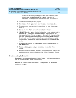 Page 204DEFINITY ECS Release 8.2
Installation for Adjuncts and Peripherals  555-233-116  Issue 1
April 2000
Multimedia Communications Products: MMCX, MMCH, ESM 
182 Multimedia Call Handling (MMCH) 
18
c onflic t with the interrup t (IRQ) p ort setting . Chec k the Pic tureTel 
c onfig uration to make sure that the IRQ p ort is set to 11. If 
initialization is still a p rob lem, c ontac t a Pic tureTel rep resentative.
2. Open the Pic tureTel ap p lic ation p rog ram.
3. Two wind ows should  ap p ear: one loc al...