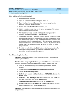 Page 206DEFINITY ECS Release 8.2
Installation for Adjuncts and Peripherals  555-233-116  Issue 1
April 2000
Multimedia Communications Products: MMCX, MMCH, ESM 
184 Multimedia Call Handling (MMCH) 
18
How to Place a ProShare Video Call
1. Boot the ProShare c omp uter.
2. Open the c amera lens. Be sure the g reen LED is on.
3. Open ProShare Personal Conferencing 
p rog ram group  from the 
Win d o w s
™ Prog ram Manag er sc reen.
4. Double c lic k on the ProShare Conferencing 
ic on.
5. If this is a first time...