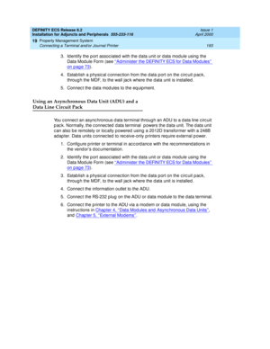 Page 215DEFINITY ECS Release 8.2
Installation for Adjuncts and Peripherals  555-233-116  Issue 1
April 2000
Property Management System 
193 Connecting a Terminal and/or Journal Printer 
19
3. Id entify the p ort assoc iated  with the d ata unit or d ata mod ule using  the 
Data Mod ule Form (see ‘‘Ad minister the DEFINITY ECS for Data Mod ules’’ 
on pag e 73).
4. Estab lish a p hysic al c onnec tion from the d ata p ort on the c irc uit p ac k, 
throug h the MDF, to the wall jac k where the d ata unit is...