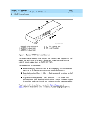 Page 24DEFINITY ECS Release 8.2
Installation for Adjuncts and Peripherals  555-233-116  Issue 1
April 2000
909A/B Universal Coupler 
2  
1
Figure 1. Typical 909A/B Universal Coupler
The 909A is the DC version of the c oup ler, and c ab inet power sup p lies -48 VDC 
p ower. The 909B is the AC-p owered  version and  p ower is sup p lied  from a 
sep arate power sup p ly (suc h as the KS-22911L2).
The DIP switches on the unit set:
n
Protec tion/Pag ing  selec tion 
— For AUX trunk p ag ing  and  malic ious c all...