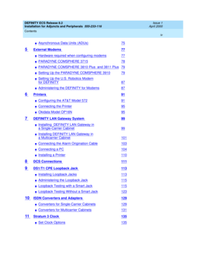 Page 4DEFINITY ECS Release 8.2
Installation for Adjuncts and Peripherals  555-233-116  Issue 1
April 2000
Contents 
iv  
nAsynchronous Data Units (ADUs)75
5 External Modems 77
nHardware required when configuring modems77
nPARADYNE COMSPHERE 371578
nPARADYNE COMSPHERE 3810 Plus  and 3811 Plus79
nSetting Up the PARADYNE COMSPHERE 391079
nSetting Up the U.S. Robotics Modem
for DEFINITY87
nAdministering the DEFINITY for Modems87
6 Printers 91
nConfiguring the AT&T Model 57291
nConnecting the Printer95
nOkidata...